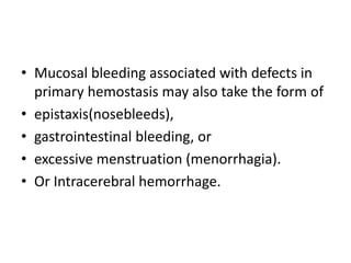 • Mucosal bleeding associated with defects in
primary hemostasis may also take the form of
• epistaxis(nosebleeds),
• gastrointestinal bleeding, or
• excessive menstruation (menorrhagia).
• Or Intracerebral hemorrhage.
 