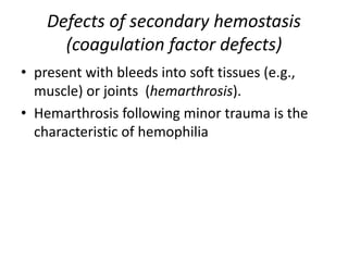 Defects of secondary hemostasis
(coagulation factor defects)
• present with bleeds into soft tissues (e.g.,
muscle) or joints (hemarthrosis).
• Hemarthrosis following minor trauma is the
characteristic of hemophilia
 