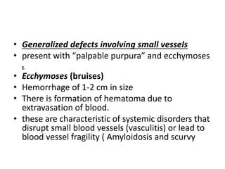 • Generalized defects involving small vessels
• present with “palpable purpura” and ecchymoses
.
• Ecchymoses (bruises)
• Hemorrhage of 1-2 cm in size
• There is formation of hematoma due to
extravasation of blood.
• these are characteristic of systemic disorders that
disrupt small blood vessels (vasculitis) or lead to
blood vessel fragility ( Amyloidosis and scurvy
 