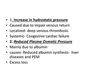 • 1. Increase in hydrostatic pressure
• Caused due to impair venous return
• Localized- deep venous thrombosis
• Systemic- Congestive cardiac failure
• 2. Reduced Plasma Osmotic Pressure
• Mainly due to albumin
• causes- Reduced albumin synthesis- liver
diseases and PEM
• Excess loss
 