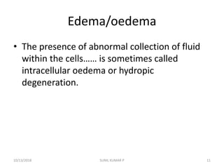 Edema/oedema
• The presence of abnormal collection of fluid
within the cells…… is sometimes called
intracellular oedema or hydropic
degeneration.
10/13/2018 11SUNIL KUMAR P
 