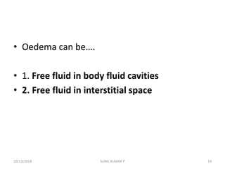 • Oedema can be….
• 1. Free fluid in body fluid cavities
• 2. Free fluid in interstitial space
10/13/2018 SUNIL KUMAR P 14
 