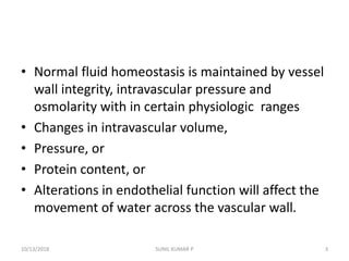 • Normal fluid homeostasis is maintained by vessel
wall integrity, intravascular pressure and
osmolarity with in certain physiologic ranges
• Changes in intravascular volume,
• Pressure, or
• Protein content, or
• Alterations in endothelial function will affect the
movement of water across the vascular wall.
10/13/2018 3SUNIL KUMAR P
 