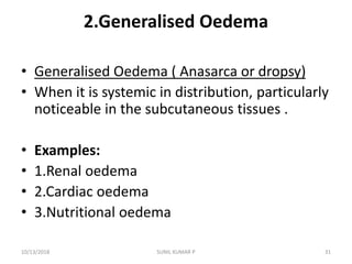 2.Generalised Oedema
• Generalised Oedema ( Anasarca or dropsy)
• When it is systemic in distribution, particularly
noticeable in the subcutaneous tissues .
• Examples:
• 1.Renal oedema
• 2.Cardiac oedema
• 3.Nutritional oedema
10/13/2018 31SUNIL KUMAR P
 