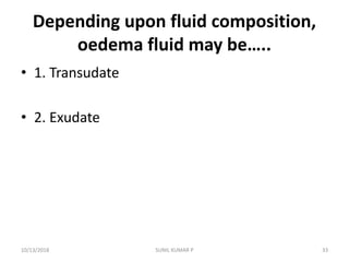 Depending upon fluid composition,
oedema fluid may be…..
• 1. Transudate
• 2. Exudate
10/13/2018 33SUNIL KUMAR P
 