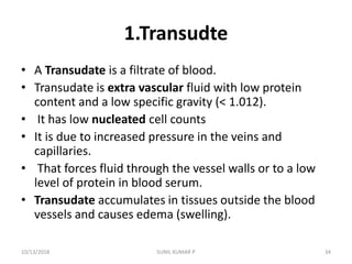 1.Transudte
• A Transudate is a filtrate of blood.
• Transudate is extra vascular fluid with low protein
content and a low specific gravity (< 1.012).
• It has low nucleated cell counts
• It is due to increased pressure in the veins and
capillaries.
• That forces fluid through the vessel walls or to a low
level of protein in blood serum.
• Transudate accumulates in tissues outside the blood
vessels and causes edema (swelling).
10/13/2018 34SUNIL KUMAR P
 