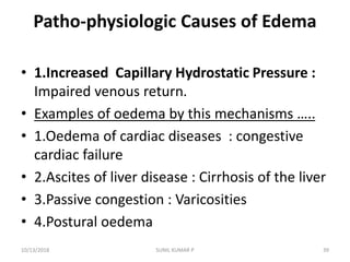 Patho-physiologic Causes of Edema
• 1.Increased Capillary Hydrostatic Pressure :
Impaired venous return.
• Examples of oedema by this mechanisms …..
• 1.Oedema of cardiac diseases : congestive
cardiac failure
• 2.Ascites of liver disease : Cirrhosis of the liver
• 3.Passive congestion : Varicosities
• 4.Postural oedema
10/13/2018 39SUNIL KUMAR P
 