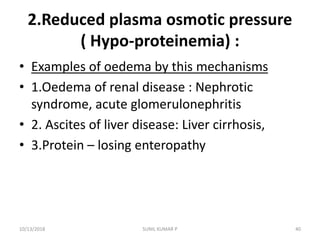 2.Reduced plasma osmotic pressure
( Hypo-proteinemia) :
• Examples of oedema by this mechanisms
• 1.Oedema of renal disease : Nephrotic
syndrome, acute glomerulonephritis
• 2. Ascites of liver disease: Liver cirrhosis,
• 3.Protein – losing enteropathy
10/13/2018 40SUNIL KUMAR P
 