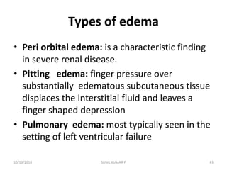 Types of edema
• Peri orbital edema: is a characteristic finding
in severe renal disease.
• Pitting edema: finger pressure over
substantially edematous subcutaneous tissue
displaces the interstitial fluid and leaves a
finger shaped depression
• Pulmonary edema: most typically seen in the
setting of left ventricular failure
10/13/2018 43SUNIL KUMAR P
 