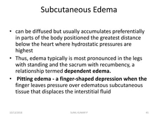 Subcutaneous Edema
• can be diffused but usually accumulates preferentially
in parts of the body positioned the greatest distance
below the heart where hydrostatic pressures are
highest
• Thus, edema typically is most pronounced in the legs
with standing and the sacrum with recumbency, a
relationship termed dependent edema.
• Pitting edema - a finger-shaped depression when the
finger leaves pressure over edematous subcutaneous
tissue that displaces the interstitial fluid
10/13/2018 45SUNIL KUMAR P
 