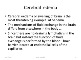 Cerebral edema
• Cerebral oedema or swelling of brain is the
most threatening example of oedema.
• The mechanisms of fluid exchange in the brain
differs from elsewhere in the body …
• Since there are no draining lymphatic's in the
brain but instead the function of fluid
exchange is performed by the blood –brain
barrier located at endothelial cells of the
capillaries
10/13/2018 49SUNIL KUMAR P
 
