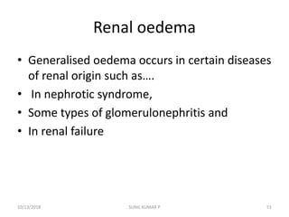 Renal oedema
• Generalised oedema occurs in certain diseases
of renal origin such as….
• In nephrotic syndrome,
• Some types of glomerulonephritis and
• In renal failure
10/13/2018 SUNIL KUMAR P 51
 