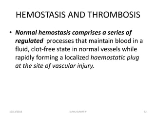 HEMOSTASIS AND THROMBOSIS
• Normal hemostasis comprises a series of
regulated processes that maintain blood in a
fluid, clot-free state in normal vessels while
rapidly forming a localized haemostatic plug
at the site of vascular injury.
10/13/2018 52SUNIL KUMAR P
 