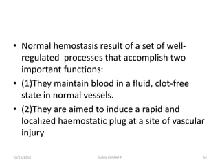 • Normal hemostasis result of a set of well-
regulated processes that accomplish two
important functions:
• (1)They maintain blood in a fluid, clot-free
state in normal vessels.
• (2)They are aimed to induce a rapid and
localized haemostatic plug at a site of vascular
injury
10/13/2018 54SUNIL KUMAR P
 