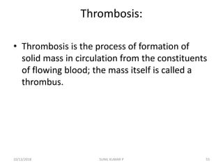 Thrombosis:
• Thrombosis is the process of formation of
solid mass in circulation from the constituents
of flowing blood; the mass itself is called a
thrombus.
10/13/2018 55SUNIL KUMAR P
 