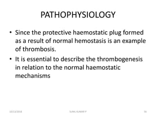 PATHOPHYSIOLOGY
• Since the protective haemostatic plug formed
as a result of normal hemostasis is an example
of thrombosis.
• It is essential to describe the thrombogenesis
in relation to the normal haemostatic
mechanisms
10/13/2018 SUNIL KUMAR P 56
 