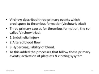 • Virchow described three primary events which
predispose to thrombus formation(virchow’s triad)
• Three primary causes for thrombus formation, the so-
called Virchow triad:
• 1.Endothelial injury
• 2.Altered blood flow
• 3.Hypercoagulability of blood.
• To this added the processes that follow these primary
events; activation of platelets & clotting sysytem
10/13/2018 SUNIL KUMAR P 57
 