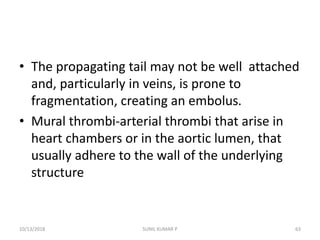 • The propagating tail may not be well attached
and, particularly in veins, is prone to
fragmentation, creating an embolus.
• Mural thrombi-arterial thrombi that arise in
heart chambers or in the aortic lumen, that
usually adhere to the wall of the underlying
structure
10/13/2018 63SUNIL KUMAR P
 