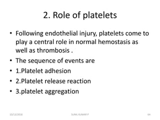 2. Role of platelets
• Following endothelial injury, platelets come to
play a central role in normal hemostasis as
well as thrombosis .
• The sequence of events are
• 1.Platelet adhesion
• 2.Platelet release reaction
• 3.platelet aggregation
10/13/2018 SUNIL KUMAR P 64
 