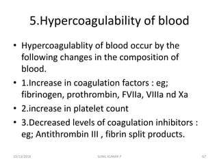 5.Hypercoagulability of blood
• Hypercoagulablity of blood occur by the
following changes in the composition of
blood.
• 1.Increase in coagulation factors : eg;
fibrinogen, prothrombin, FVIIa, VIIIa nd Xa
• 2.increase in platelet count
• 3.Decreased levels of coagulation inhibitors :
eg; Antithrombin III , fibrin split products.
10/13/2018 SUNIL KUMAR P 67
 