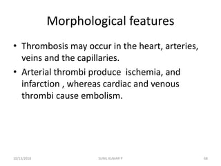 Morphological features
• Thrombosis may occur in the heart, arteries,
veins and the capillaries.
• Arterial thrombi produce ischemia, and
infarction , whereas cardiac and venous
thrombi cause embolism.
10/13/2018 SUNIL KUMAR P 68
 