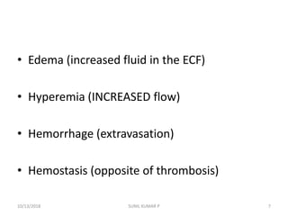 • Edema (increased fluid in the ECF)
• Hyperemia (INCREASED flow)
• Hemorrhage (extravasation)
• Hemostasis (opposite of thrombosis)
10/13/2018 7SUNIL KUMAR P
 