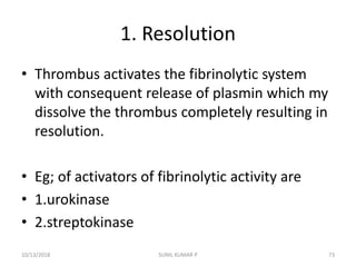 1. Resolution
• Thrombus activates the fibrinolytic system
with consequent release of plasmin which my
dissolve the thrombus completely resulting in
resolution.
• Eg; of activators of fibrinolytic activity are
• 1.urokinase
• 2.streptokinase
10/13/2018 SUNIL KUMAR P 73
 