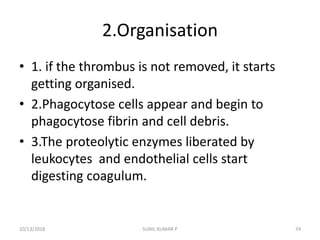2.Organisation
• 1. if the thrombus is not removed, it starts
getting organised.
• 2.Phagocytose cells appear and begin to
phagocytose fibrin and cell debris.
• 3.The proteolytic enzymes liberated by
leukocytes and endothelial cells start
digesting coagulum.
10/13/2018 SUNIL KUMAR P 74
 