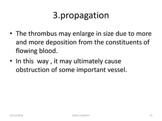 3.propagation
• The thrombus may enlarge in size due to more
and more deposition from the constituents of
flowing blood.
• In this way , it may ultimately cause
obstruction of some important vessel.
10/13/2018 SUNIL KUMAR P 75
 