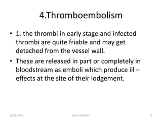 4.Thromboembolism
• 1. the thrombi in early stage and infected
thrombi are quite friable and may get
detached from the vessel wall.
• These are released in part or completely in
bloodstream as emboli which produce ill –
effects at the site of their lodgement.
10/13/2018 SUNIL KUMAR P 76
 