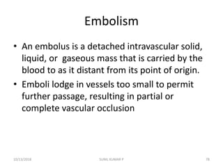Embolism
• An embolus is a detached intravascular solid,
liquid, or gaseous mass that is carried by the
blood to as it distant from its point of origin.
• Emboli lodge in vessels too small to permit
further passage, resulting in partial or
complete vascular occlusion
10/13/2018 78SUNIL KUMAR P
 