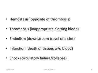 • Hemostasis (opposite of thrombosis)
• Thrombosis (inappropriate clotting blood)
• Embolism (downstream travel of a clot)
• Infarction (death of tissues w/o blood)
• Shock (circulatory failure/collapse)
10/13/2018 8SUNIL KUMAR P
 