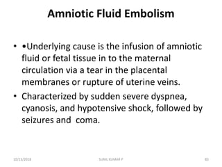 Amniotic Fluid Embolism
• •Underlying cause is the infusion of amniotic
fluid or fetal tissue in to the maternal
circulation via a tear in the placental
membranes or rupture of uterine veins.
• Characterized by sudden severe dyspnea,
cyanosis, and hypotensive shock, followed by
seizures and coma.
10/13/2018 83SUNIL KUMAR P
 