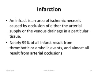 Infarction
• An infract is an area of ischemic necrosis
caused by occlusion of either the arterial
supply or the venous drainage in a particular
tissue.
• Nearly 99% of all infarct result from
thrombotic or embolic events, and almost all
result from arterial occlusions
10/13/2018 84SUNIL KUMAR P
 