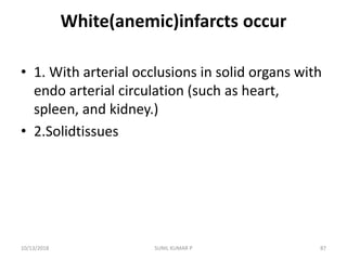 White(anemic)infarcts occur
• 1. With arterial occlusions in solid organs with
endo arterial circulation (such as heart,
spleen, and kidney.)
• 2.Solidtissues
10/13/2018 87SUNIL KUMAR P
 