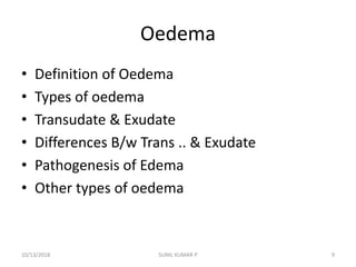 Oedema
• Definition of Oedema
• Types of oedema
• Transudate & Exudate
• Differences B/w Trans .. & Exudate
• Pathogenesis of Edema
• Other types of oedema
10/13/2018 9SUNIL KUMAR P
 