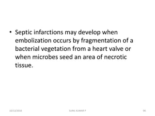 • Septic infarctions may develop when
embolization occurs by fragmentation of a
bacterial vegetation from a heart valve or
when microbes seed an area of necrotic
tissue.
10/13/2018 90SUNIL KUMAR P
 