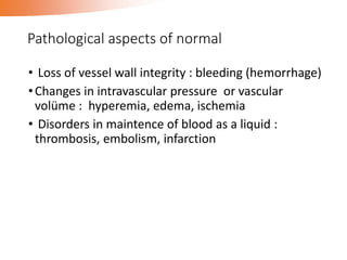 Pathological aspects of normal
• Loss of vessel wall integrity : bleeding (hemorrhage)
•Changes in intravascular pressure or vascular
volüme : hyperemia, edema, ischemia
• Disorders in maintence of blood as a liquid :
thrombosis, embolism, infarction
 