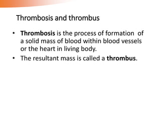 Thrombosis and thrombus
• Thrombosis is the process of formation of
a solid mass of blood within blood vessels
or the heart in living body.
• The resultant mass is called a thrombus.
 