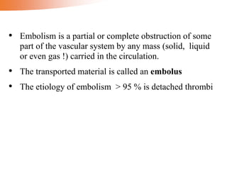 • Embolism is a partial or complete obstruction of some
part of the vascular system by any mass (solid, liquid
or even gas !) carried in the circulation.
• The transported material is called an embolus
• The etiology of embolism > 95 % is detached thrombi
 