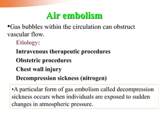 Etiology:
Intravenous therapeutic procedures
Obstetric procedures
Chest wall injury
Decompression sickness (nitrogen)
Air embolism
•Gas bubbles within the circulation can obstruct
vascular flow.
•A particular form of gas embolism called decompression
sickness occurs when individuals are exposed to sudden
changes in atmospheric pressure.
 