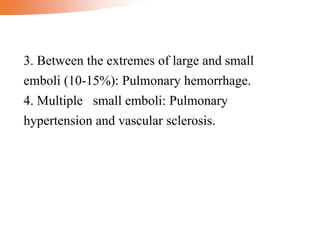 3. Between the extremes of large and small
emboli (10-15%): Pulmonary hemorrhage.
4. Multiple small emboli: Pulmonary
hypertension and vascular sclerosis.
 