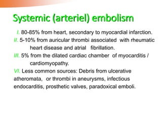 Systemic (arteriel) embolism
I. 80-85% from heart, secondary to myocardial infarction.
II. 5-10% from auricular thrombi associated with rheumatic
heart disease and atrial fibrillation.
III. 5% from the dilated cardiac chamber of myocarditis /
cardiomyopathy.
VI. Less common sources: Debris from ulcerative
atheromata, or thrombi in aneurysms, infectious
endocarditis, prosthetic valves, paradoxical emboli.
 
