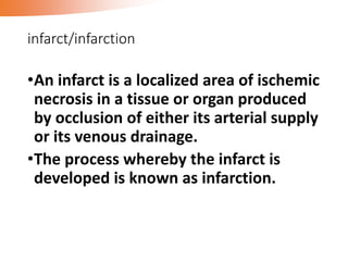 infarct/infarction
•An infarct is a localized area of ischemic
necrosis in a tissue or organ produced
by occlusion of either its arterial supply
or its venous drainage.
•The process whereby the infarct is
developed is known as infarction.
 