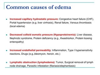 Common causes of edema
 Increased capillary hydrostatic pressure: Congestive heart failure (CHF),
Portal hypertension (e.g. liver cirrhosis), Renal failure, Venous thrombosis
(local edema)
 Decreased colloid osmotic pressure (Hypoproteinemia): Liver disease,
Nephrotic syndrome, Protein deficiency (e.g., Kwashiorkor, Protein loosing
enteropathy)
 Increased endothelial permeability: Inflammation, Type I hypersensitivity
reactions, Drugs (e.g.,bleomycin, heroin, etc.)
 Lymphatic obstruction (lymphedema): Tumor, Surgical removal of lymph
node drainage, Parasitic infestation (filariasis/elephantiasis)
 