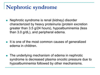 Nephrotic syndrome
 Nephrotic syndrome is renal (kidney) disorder
characterized by heavy proteinuria (protein excretion
greater than 3.5 g/24 hours), hypoalbuminemia (less
than 3.0 g/dL), and peripheral edema.
 It is one of the most common causes of generalized
edema in children.
 The underlying mechanism of edema in nephrotic
syndrome is decreased plasma oncotic pressure due to
hypoalbuminemia followed by other mechanisms.
 
