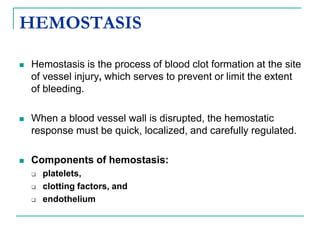 HEMOSTASIS
 Hemostasis is the process of blood clot formation at the site
of vessel injury, which serves to prevent or limit the extent
of bleeding.
 When a blood vessel wall is disrupted, the hemostatic
response must be quick, localized, and carefully regulated.
 Components of hemostasis:
 platelets,
 clotting factors, and
 endothelium
 