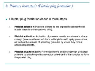 b. Primary hemostasis (Platelet plug formation ).
 Platelet plug formation occur in three steps
1. Platelet adhesion: Platelets adhere to the exposed subendothelial
matrix (directly or indirectly via vWf).
2. Platelet activation: Activation of platelets results in a dramatic shape
change (from small rounded discs to flat plates with spiky protrusions,
as well as the release of secretory granules by which they recruit
additional platelets,
3. Platelet plug formation: Fibrinogen forms bridges between activated
platelets by attaching with a receptor called GP IIb/IIIa complex to form
the platelet plug.
 