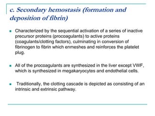 c. Secondary hemostasis (formation and
deposition of fibrin)
 Characterized by the sequential activation of a series of inactive
precursor proteins (procoagulants) to active proteins
(coagulants/clotting factors), culminating in conversion of
fibrinogen to fibrin which enmeshes and reinforces the platelet
plug.
 All of the procoagulants are synthesized in the liver except VWF,
which is synthesized in megakaryocytes and endothelial cells.
 Traditionally, the clotting cascade is depicted as consisting of an
intrinsic and extrinsic pathway.
 