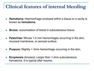 Clinical features of internal bleeding
 Hematoma: Haemorrhage enclosed within a tissue or a cavity is
known as hematoma.
 Bruise: accumulation of blood in subcutaneous tissue
 Petechiae: Minute 1-2 mm hemorrhages occurring in the skin,
mucosal membrane, or serosal surface.
 Purpura: Slightly > 3mm hemorrhage occurring in the skin.
 Eccymosis (bruises): Larger than 1-2cm subcutaneous
hematoma. It is typical after trauma.
 